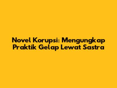 Novel Korupsi: Mengungkap Praktik Gelap Lewat Sastra