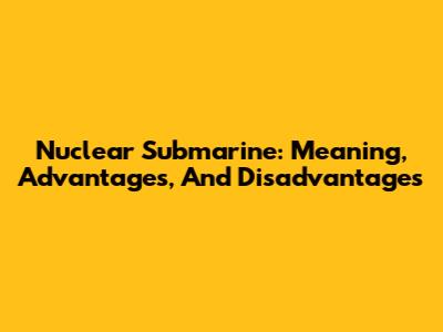 Nuclear Submarine: Meaning, Advantages, And Disadvantages