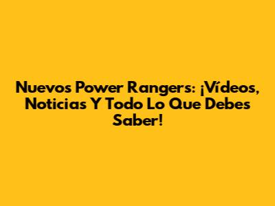 Nuevos Power Rangers: ¡Vídeos, Noticias Y Todo Lo Que Debes Saber!