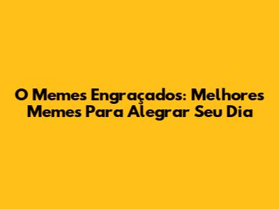 O Memes Engraçados: Melhores Memes Para Alegrar Seu Dia