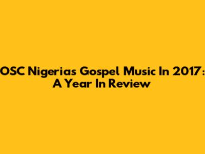 OSC Nigeria's Gospel Music In 2017: A Year In Review