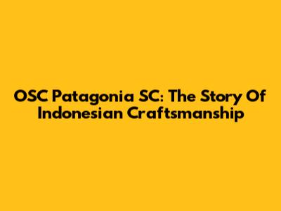 OSC Patagonia SC: The Story Of Indonesian Craftsmanship