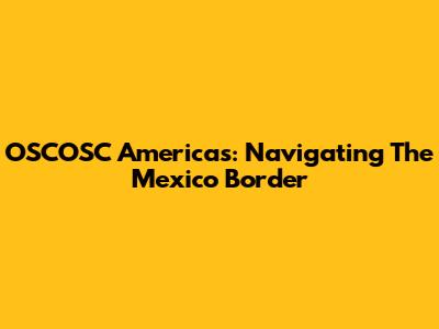 OSCOSC Americas: Navigating The Mexico Border