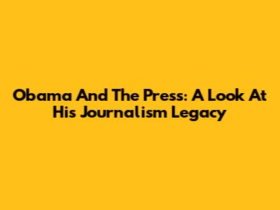 Obama And The Press: A Look At His Journalism Legacy
