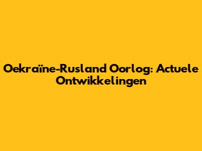 Oekraïne-Rusland Oorlog: Actuele Ontwikkelingen