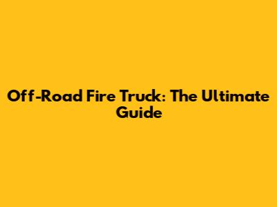 Off-Road Fire Truck: The Ultimate Guide