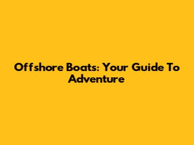 Offshore Boats: Your Guide To Adventure