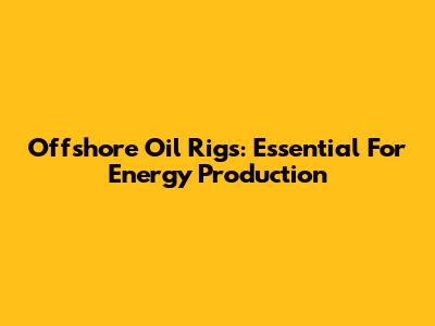 Offshore Oil Rigs: Essential For Energy Production