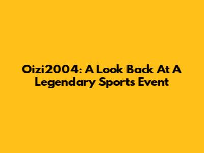 Oizi2004: A Look Back At A Legendary Sports Event