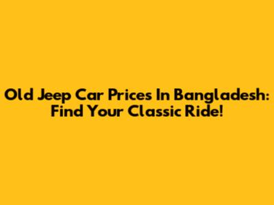 Old Jeep Car Prices In Bangladesh: Find Your Classic Ride!