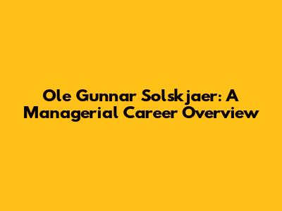 Ole Gunnar Solskjaer: A Managerial Career Overview