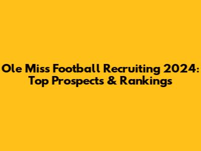 Ole Miss Football Recruiting 2024: Top Prospects & Rankings