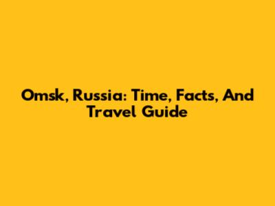 Omsk, Russia: Time, Facts, And Travel Guide