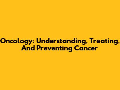 Oncology: Understanding, Treating, And Preventing Cancer