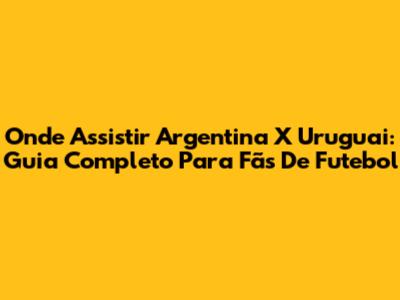 Onde Assistir Argentina X Uruguai: Guia Completo Para Fãs De Futebol