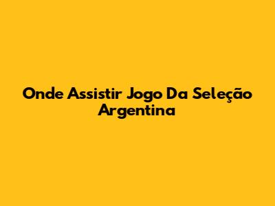 Onde Assistir Jogo Da Seleção Argentina