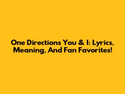 One Direction's 'You & I': Lyrics, Meaning, And Fan Favorites!