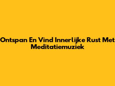 Ontspan En Vind Innerlijke Rust Met Meditatiemuziek