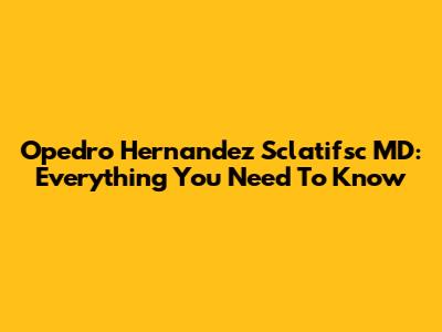 Opedro Hernandez Sclatifsc MD: Everything You Need To Know