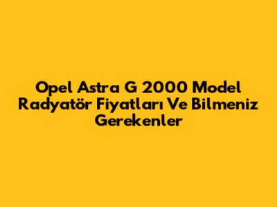 Opel Astra G 2000 Model Radyatör Fiyatları Ve Bilmeniz Gerekenler