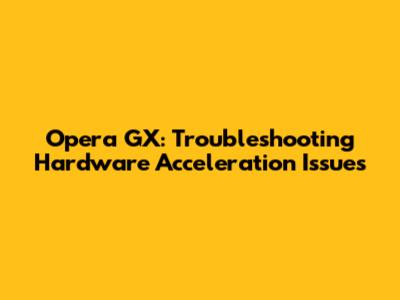 Opera GX: Troubleshooting Hardware Acceleration Issues
