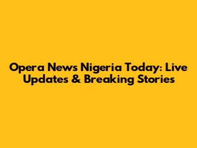 Opera News Nigeria Today: Live Updates & Breaking Stories