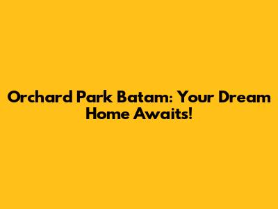 Orchard Park Batam: Your Dream Home Awaits!
