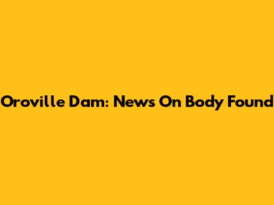 Oroville Dam: News On Body Found