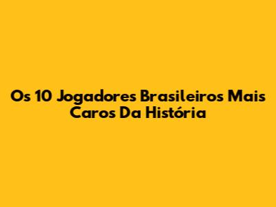 Os 10 Jogadores Brasileiros Mais Caros Da História