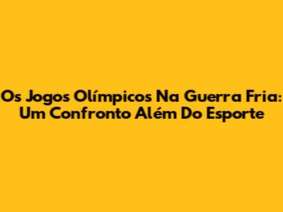 Os Jogos Olímpicos Na Guerra Fria: Um Confronto Além Do Esporte