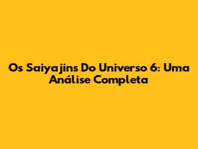 Os Saiyajins Do Universo 6: Uma Análise Completa