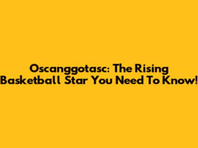 Oscanggotasc: The Rising Basketball Star You Need To Know!