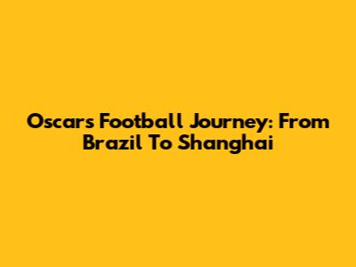 Oscar's Football Journey: From Brazil To Shanghai