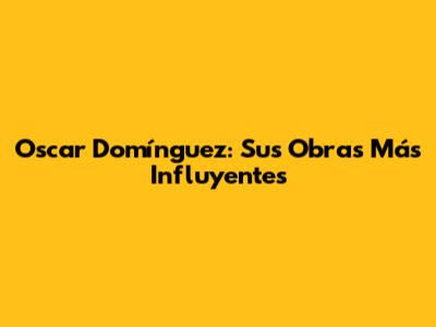 Oscar Domínguez: Sus Obras Más Influyentes