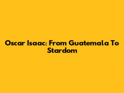 Oscar Isaac: From Guatemala To Stardom