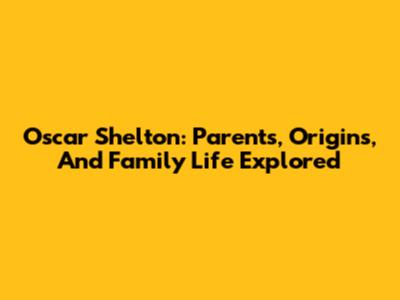 Oscar Shelton: Parents, Origins, And Family Life Explored