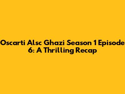 Oscarti Alsc Ghazi Season 1 Episode 6: A Thrilling Recap