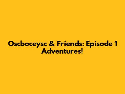 Oscboceysc & Friends: Episode 1 Adventures!