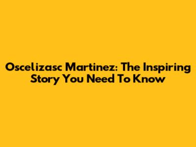Oscelizasc Martinez: The Inspiring Story You Need To Know