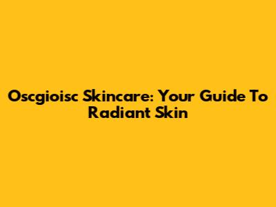 Oscgioisc Skincare: Your Guide To Radiant Skin