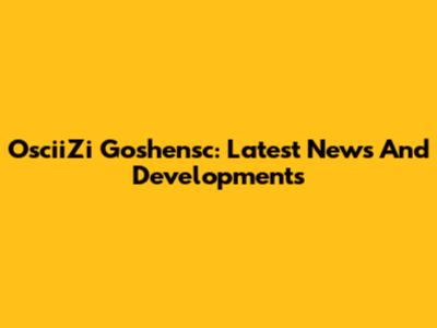 OsciiZi Goshensc: Latest News And Developments