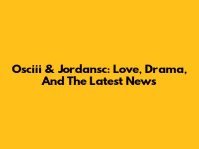 Osciii & Jordansc: Love, Drama, And The Latest News