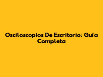 Osciloscopios De Escritorio: Guía Completa