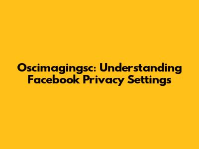 Oscimagingsc: Understanding Facebook Privacy Settings