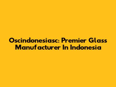 Oscindonesiasc: Premier Glass Manufacturer In Indonesia