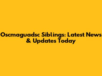 Oscmaguadsc Siblings: Latest News & Updates Today
