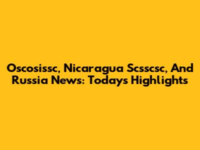 Oscosissc, Nicaragua Scsscsc, And Russia News: Today's Highlights