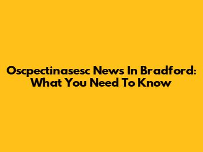 Oscpectinasesc News In Bradford: What You Need To Know