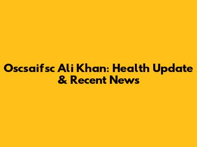 Oscsaifsc Ali Khan: Health Update & Recent News