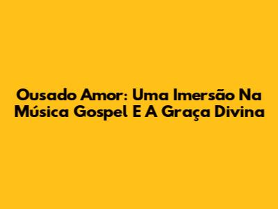 Ousado Amor: Uma Imersão Na Música Gospel E A Graça Divina